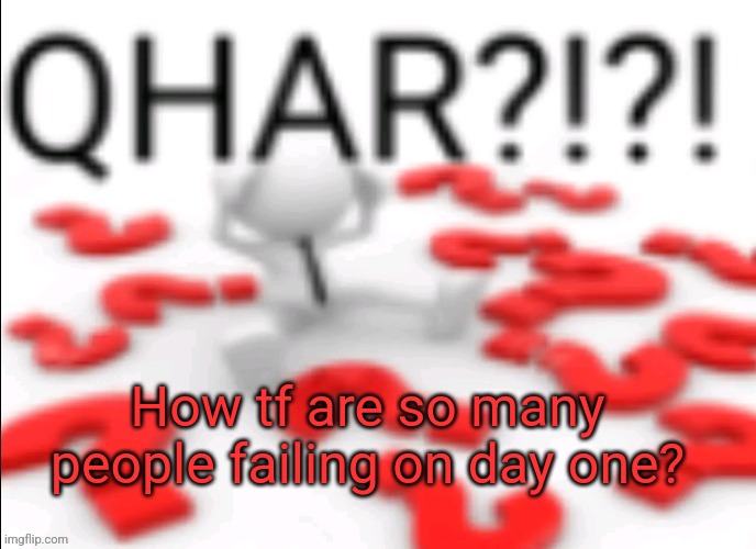 qhar | How tf are so many people failing on day one? | image tagged in qhar | made w/ Imgflip meme maker