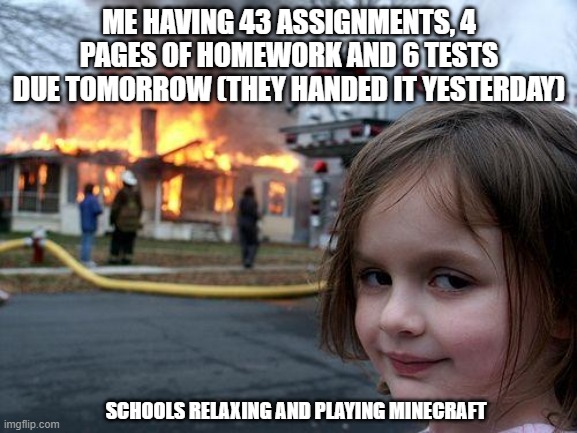 Disaster Girl | ME HAVING 43 ASSIGNMENTS, 4 PAGES OF HOMEWORK AND 6 TESTS DUE TOMORROW (THEY HANDED IT YESTERDAY); SCHOOLS RELAXING AND PLAYING MINECRAFT | image tagged in memes,disaster girl | made w/ Imgflip meme maker