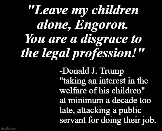 Not buying it. | "Leave my children alone, Engoron. You are a disgrace to the legal profession!"; -Donald J. Trump "taking an interest in the welfare of his children" at minimum a decade too late, attacking a public servant for doing their job. | image tagged in short black template,trump unfit unqualified dangerous,crooked,evil clown | made w/ Imgflip meme maker