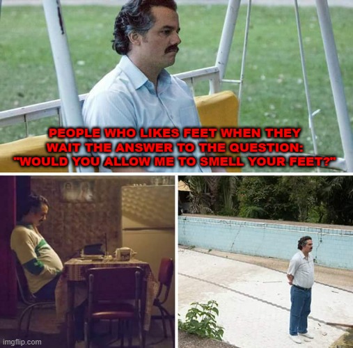 xd | PEOPLE WHO LIKES FEET WHEN THEY WAIT THE ANSWER TO THE QUESTION: "WOULD YOU ALLOW ME TO SMELL YOUR FEET?" | image tagged in memes,sad pablo escobar | made w/ Imgflip meme maker