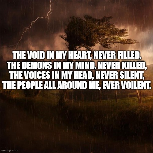 Poem time!!! (comment below if you want a poem written; comment a topic if so) | THE VOID IN MY HEART, NEVER FILLED,
THE DEMONS IN MY MIND, NEVER KILLED,
THE VOICES IN MY HEAD, NEVER SILENT,
THE PEOPLE ALL AROUND ME, EVER VOILENT. | image tagged in time to write a poem,poetry,depression sadness hurt pain anxiety | made w/ Imgflip meme maker