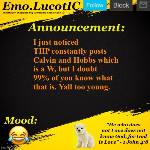 . | I just noticed THP constantly posts Calvin and Hobbs which is a W, but I doubt 99% of you know what that is. Yall too young. 😂 | image tagged in emo lucotic announcement template | made w/ Imgflip meme maker