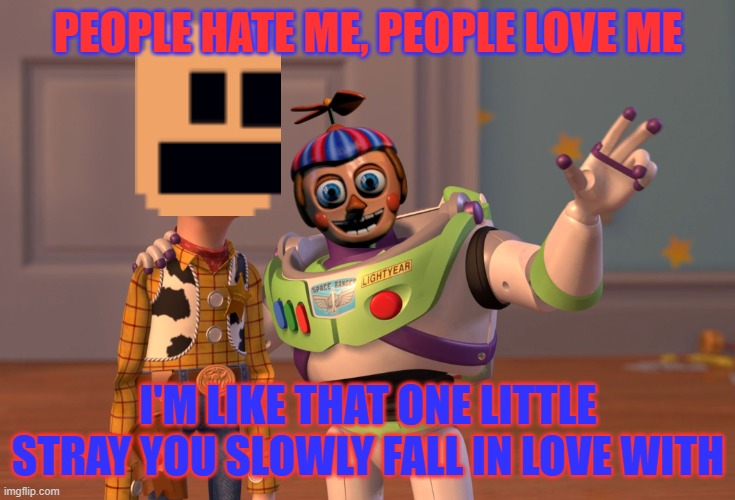to those B.B fan's.. | PEOPLE HATE ME, PEOPLE LOVE ME; I'M LIKE THAT ONE LITTLE STRAY YOU SLOWLY FALL IN LOVE WITH | image tagged in x x everywhere,balloon boy fnaf | made w/ Imgflip meme maker