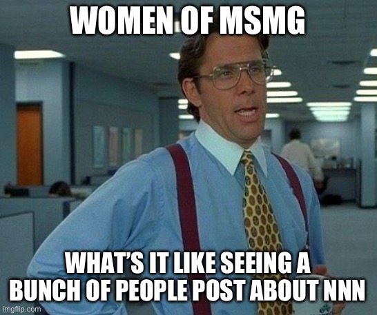 That Would Be Great | WOMEN OF MSMG; WHAT’S IT LIKE SEEING A BUNCH OF PEOPLE POST ABOUT NNN | image tagged in memes,that would be great | made w/ Imgflip meme maker