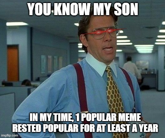 in my time | YOU KNOW MY SON; IN MY TIME, 1 POPULAR MEME RESTED POPULAR FOR AT LEAST A YEAR | image tagged in memes,that would be great,time,funny,meme,popular | made w/ Imgflip meme maker