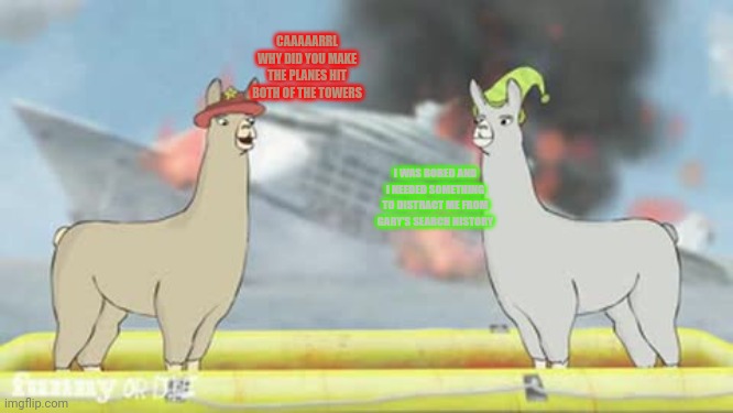 Llamas with hats | CAAAAARRL WHY DID YOU MAKE THE PLANES HIT BOTH OF THE TOWERS; I WAS BORED AND I NEEDED SOMETHING TO DISTRACT ME FROM GARY'S SEARCH HISTORY | image tagged in llamas with hats,911,search history | made w/ Imgflip meme maker