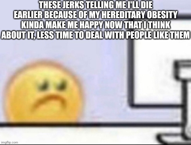 Stay positive ? | THESE JERKS TELLING ME I'LL DIE EARLIER BECAUSE OF MY HEREDITARY OBESITY KINDA MAKE ME HAPPY NOW THAT I THINK ABOUT IT, LESS TIME TO DEAL WITH PEOPLE LIKE THEM | image tagged in zad | made w/ Imgflip meme maker