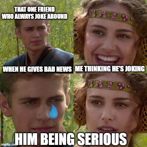 Anakin Padme 4 Panel | THAT ONE FRIEND WHO ALWAYS JOKE AROUND; WHEN HE GIVES BAD NEWS; ME THINKING HE'S JOKING; HIM BEING SERIOUS | image tagged in anakin padme 4 panel | made w/ Imgflip meme maker