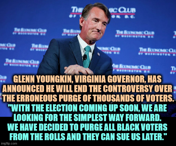 Just kidding? | GLENN YOUNGKIN, VIRGINIA GOVERNOR, HAS 
ANNOUNCED HE WILL END THE CONTROVERSY OVER 

THE ERRONEOUS PURGE OF THOUSANDS OF VOTERS. "WITH THE ELECTION COMING UP SOON, WE ARE 
LOOKING FOR THE SIMPLEST WAY FORWARD. 
WE HAVE DECIDED TO PURGE ALL BLACK VOTERS 
FROM THE ROLLS AND THEY CAN SUE US LATER." | image tagged in glenn,youngkin,virginia,governor,voter fraud,incompetence | made w/ Imgflip meme maker