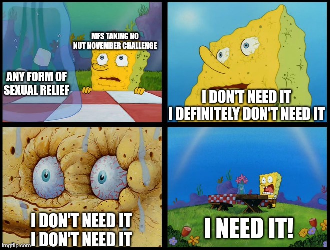 Why torture yourself doing No Nut November? | MFS TAKING NO NUT NOVEMBER CHALLENGE; ANY FORM OF SEXUAL RELIEF; I DON'T NEED IT
I DEFINITELY DON'T NEED IT; I NEED IT! I DON'T NEED IT
I DON'T NEED IT | image tagged in spongebob - i don't need it by henry-c,no nut november,sexual frustration | made w/ Imgflip meme maker