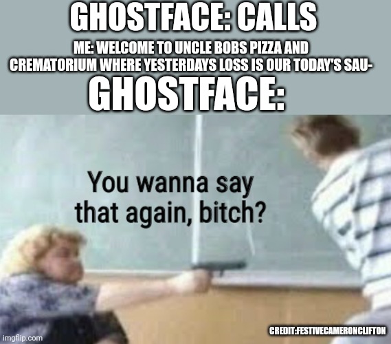 Credit: festiveCameronClifton | GHOSTFACE: CALLS; ME: WELCOME TO UNCLE BOBS PIZZA AND CREMATORIUM WHERE YESTERDAYS LOSS IS OUR TODAY'S SAU-; GHOSTFACE:; CREDIT:FESTIVECAMERONCLIFTON | image tagged in you wanna say that again bitch,ghostface | made w/ Imgflip meme maker
