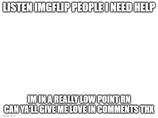 pls work | LISTEN IMGFLIP PEOPLE I NEED HELP; IM IN A REALLY LOW POINT RN CAN YA'LL GIVE ME LOVE IN COMMENTS THX | image tagged in lowpointrn | made w/ Imgflip meme maker
