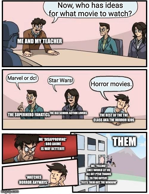 Bro this is real w/ my class LOL | Now, who has ideas for what movie to watch? ME AND MY TEACHER; Marvel or dc! Star Wars! Horror movies. THE SUPERHERO FANATICS; THE OLD SCHOOL ACTION LOVERS; THE REST OF THE THE CLASS AKA THE HORROR KIDS; ME *DISAPPROVING* : BRO ANIME IS WAY BETTER!!! THEM; ME: *YELLING* LIKE I WOULD LET US ALL GET PTSD THANKS TO YOU GUYS!!!  *YEETS THEM OUT THE WINDOW*; *WATCHES HORROR ANYWAYS* | image tagged in memes,boardroom meeting suggestion | made w/ Imgflip meme maker