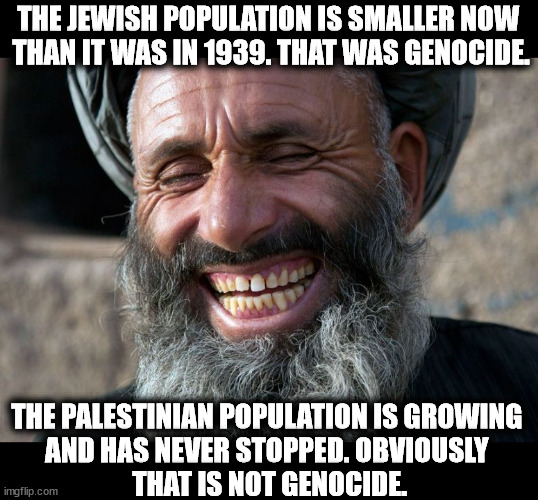 Hamas wants its own people to die, so the world will hate the Jews. Hamas truly doesn't care about the body count. | THE JEWISH POPULATION IS SMALLER NOW 
THAN IT WAS IN 1939. THAT WAS GENOCIDE. THE PALESTINIAN POPULATION IS GROWING 
AND HAS NEVER STOPPED. OBVIOUSLY 
THAT IS NOT GENOCIDE. | image tagged in laughing terrorist,hamas,gaza,genocide,israel,jews | made w/ Imgflip meme maker