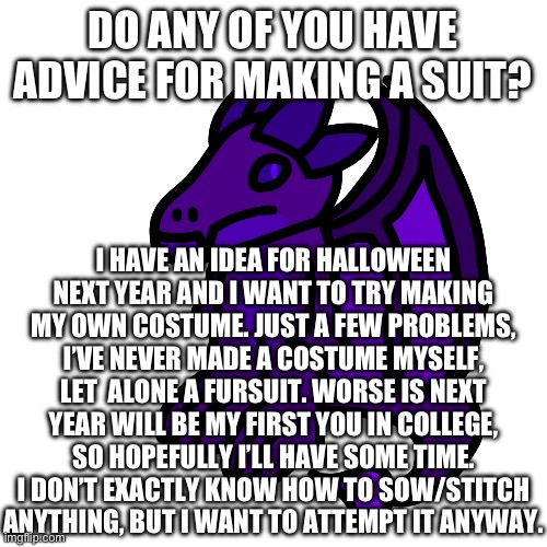 I already have an idea of what I want to try to attempt, but I need some basic advice | DO ANY OF YOU HAVE ADVICE FOR MAKING A SUIT? I HAVE AN IDEA FOR HALLOWEEN NEXT YEAR AND I WANT TO TRY MAKING MY OWN COSTUME. JUST A FEW PROBLEMS, I’VE NEVER MADE A COSTUME MYSELF, LET  ALONE A FURSUIT. WORSE IS NEXT YEAR WILL BE MY FIRST YOU IN COLLEGE, SO HOPEFULLY I’LL HAVE SOME TIME. I DON’T EXACTLY KNOW HOW TO SOW/STITCH ANYTHING, BUT I WANT TO ATTEMPT IT ANYWAY. | made w/ Imgflip meme maker
