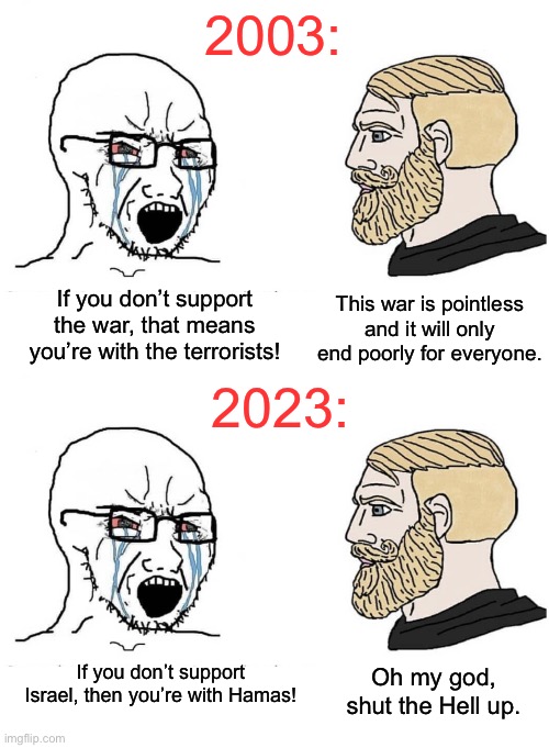Warmongers gotta warmonger. | 2003:; This war is pointless and it will only end poorly for everyone. If you don’t support the war, that means you’re with the terrorists! 2023:; If you don’t support Israel, then you’re with Hamas! Oh my god, shut the Hell up. | image tagged in soyboy vs yes chad,israel,palestine,iraq,9/11 | made w/ Imgflip meme maker