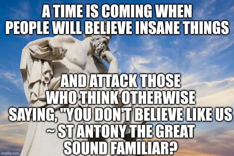 Philosophy | A TIME IS COMING WHEN PEOPLE WILL BELIEVE INSANE THINGS; AND ATTACK THOSE WHO THINK OTHERWISE SAYING, "YOU DON'T BELIEVE LIKE US
~ ST ANTONY THE GREAT
SOUND FAMILIAR? | image tagged in philosophy | made w/ Imgflip meme maker