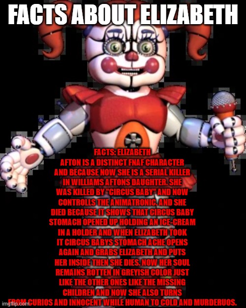 Circus baby | FACTS ABOUT ELIZABETH; FACTS: ELIZABETH AFTON IS A DISTINCT FNAF CHARACTER AND BECAUSE NOW SHE IS A SERIAL KILLER IN WILLIAMS AFTONS DAUGHTER. SHE WAS KILLED BY ''CIRCUS BABY'' AND NOW CONTROLLS THE ANIMATRONIC. AND SHE DIED BECAUSE IT SHOWS THAT CIRCUS BABY STOMACH OPENED UP HOLDING AN ICE-CREAM IN A HOLDER AND WHEN ELIZABETH TOOK IT CIRCUS BABYS STOMACH ACHE OPENS AGAIN AND GRABS ELIZABETH AND PUTS HER INSIDE THEN SHE DIES. NOW HER SOUL REMAINS ROTTEN IN GREYISH COLOR JUST LIKE THE OTHER ONES LIKE THE MISSING CHILDREN AND NOW SHE ALSO TURNS FROM CURIOS AND INNOCENT WHILE HUMAN TO COLD AND MURDERUOS. | image tagged in circus baby | made w/ Imgflip meme maker