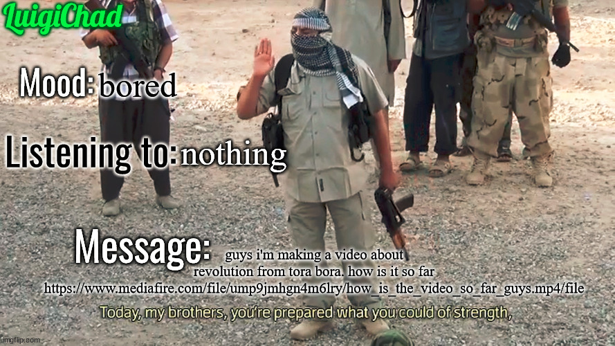 https://www.mediafire.com/file/ump9jmhgn4m6lry/how_is_the_video_so_far_guys.mp4/file | bored; nothing; guys i'm making a video about revolution from tora bora. how is it so far https://www.mediafire.com/file/ump9jmhgn4m6lry/how_is_the_video_so_far_guys.mp4/file | image tagged in luigichad announcement template 2 0 | made w/ Imgflip meme maker