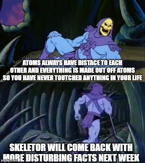 oh god | ATOMS ALWAYS HAVE DISTACE TO EACH OTHER AND EVERYTHING IS MADE OUT OFF ATOMS SO YOU HAVE NEVER TOUTCHED ANYTHING IN YOUR LIFE; SKELETOR WILL COME BACK WITH MORE DISTURBING FACTS NEXT WEEK | image tagged in skeletor disturbing facts | made w/ Imgflip meme maker