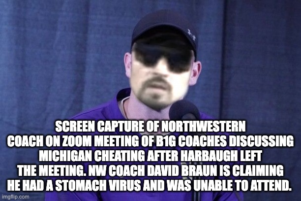 SCREEN CAPTURE OF NORTHWESTERN COACH ON ZOOM MEETING OF B1G COACHES DISCUSSING MICHIGAN CHEATING AFTER HARBAUGH LEFT THE MEETING. NW COACH DAVID BRAUN IS CLAIMING HE HAD A STOMACH VIRUS AND WAS UNABLE TO ATTEND. | image tagged in michigan | made w/ Imgflip meme maker
