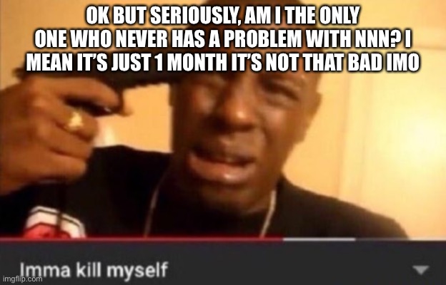 Imma kill myself | OK BUT SERIOUSLY, AM I THE ONLY ONE WHO NEVER HAS A PROBLEM WITH NNN? I MEAN IT’S JUST 1 MONTH IT’S NOT THAT BAD IMO | image tagged in imma kill myself | made w/ Imgflip meme maker