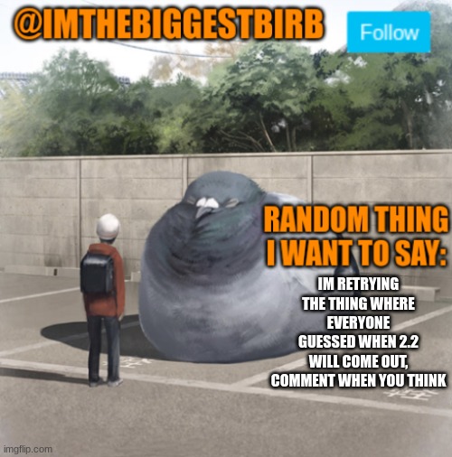 I think either the 13 or 14 | IM RETRYING THE THING WHERE EVERYONE GUESSED WHEN 2.2 WILL COME OUT, COMMENT WHEN YOU THINK | image tagged in biggestbirb announcement template | made w/ Imgflip meme maker