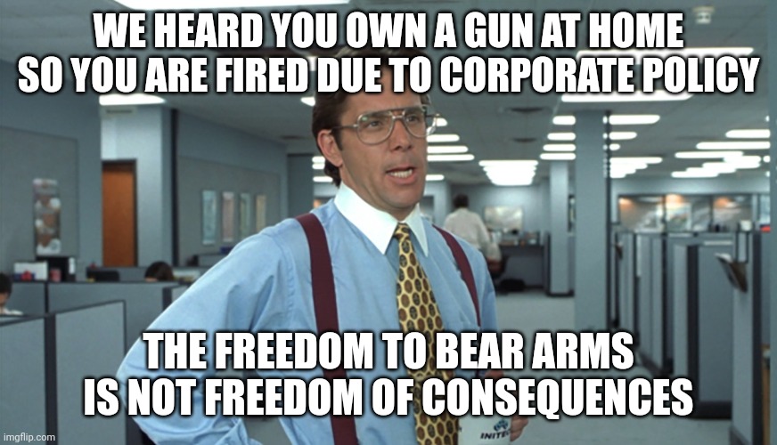 Freedom shouldn't be at the whims of the rich. | WE HEARD YOU OWN A GUN AT HOME SO YOU ARE FIRED DUE TO CORPORATE POLICY; THE FREEDOM TO BEAR ARMS IS NOT FREEDOM OF CONSEQUENCES | image tagged in office space bill lumbergh,free speech,2nd amendment | made w/ Imgflip meme maker