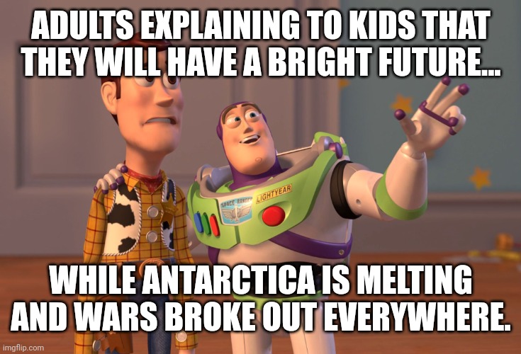 X, X Everywhere Meme | ADULTS EXPLAINING TO KIDS THAT THEY WILL HAVE A BRIGHT FUTURE... WHILE ANTARCTICA IS MELTING AND WARS BROKE OUT EVERYWHERE. | image tagged in memes,arctic,wars | made w/ Imgflip meme maker