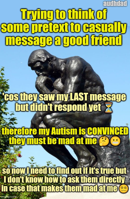 When your ND brain goes insane waiting for replies | audhdad; Trying to think of
some pretext to casually
message a good friend; 'cos they saw my LAST message 
but didn't respond yet ⏳; therefore my Autism is CONVINCED
they must be mad at me 🤔😬; so now I need to find out if it's true but 
I don't know how to ask them directly 
in case that makes them mad at me 😵‍💫 | image tagged in the thinker,autism,audhd,paranoia,messages,replies | made w/ Imgflip meme maker