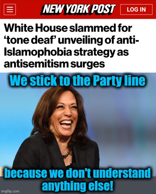 We stick to the Party line; because we don't understand
anything else! | image tagged in kamala harris laughing,democrats,islamophobia,antisemitism,joe biden,clueless | made w/ Imgflip meme maker