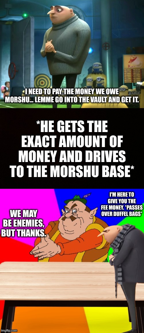 Gru pays the fees | I NEED TO PAY THE MONEY WE OWE MORSHU... LEMME GO INTO THE VAULT AND GET IT. *HE GETS THE EXACT AMOUNT OF MONEY AND DRIVES TO THE MORSHU BASE*; I'M HERE TO GIVE YOU THE FEE MONEY. *PASSES OVER DUFFEL BAGS*; WE MAY BE ENEMIES, BUT THANKS. | image tagged in in terms of money we have no money,blank censor,morshu's _____ shop | made w/ Imgflip meme maker