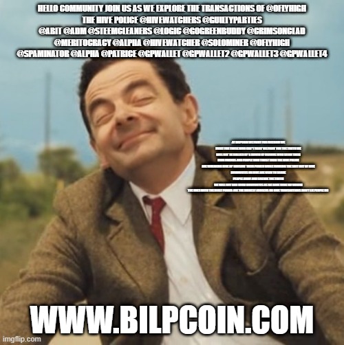 Mr Bean Happy face | HELLO COMMUNITY JOIN US AS WE EXPLORE THE TRANSACTIONS OF @OFLYHIGH
THE HIVE POLICE @HIVEWATCHERS @GUILTYPARTIES @ABIT @ADM @STEEMCLEANERS @LOGIC @GOGREENBUDDY @CRIMSONCLAD @MERITOCRACY @ALPHA @HIVEWATCHER @SOLOMINER @OFLYHIGH @SPAMINATOR @ALPHA @PATRICE @GPWALLET @GPWALLET2 @GPWALLET3 @GPWALLET4; AT BILPCOIN WE FIGHT FOR FREEDOM WE FIGHT FOR THOSE WHO CAN'T FIGHT WE FIGHT FOR THE TRUTH WE WILL NOT BE BULLIED BY A BUNCH OF CLOWNS WHO SCAM THEIR OWN FRIENDS AND PEOPLE WHO TRUST THEM THE HIVE POLICE ARE WREAKING HIVE BY ABUSING THEIR POWER WHILE FARMING THE SHIT OUT OF HIVE
DOWNVOTES ON HIVE ARE USED TO SCARE PEOPLE AWAY AND SILENCE THE TRUTH
WE WILL NOT RUN FROM DOWNVOTES AS WE HAVE DONE NO WRONG
THE ONES WITH THE MOST POWER ARE THE BIGGEST ABUSERS ON HIVE TRANSACTIONS DON'T LIE PEOPLE DO; WWW.BILPCOIN.COM | image tagged in mr bean happy face | made w/ Imgflip meme maker
