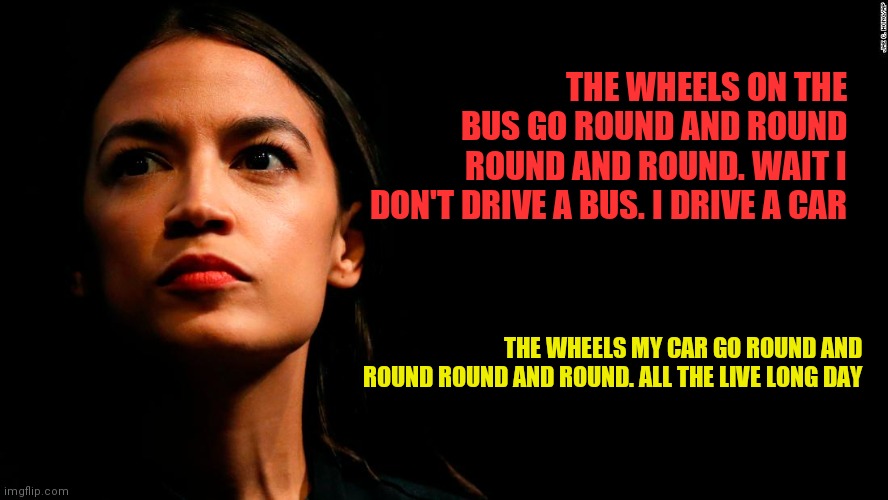 Wheels on the bus | THE WHEELS ON THE BUS GO ROUND AND ROUND ROUND AND ROUND. WAIT I DON'T DRIVE A BUS. I DRIVE A CAR; THE WHEELS MY CAR GO ROUND AND ROUND ROUND AND ROUND. ALL THE LIVE LONG DAY | image tagged in ocasio-cortez super genius,funny memes | made w/ Imgflip meme maker