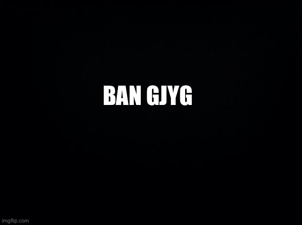 He’s messed up get rid of him | BAN GJYG | image tagged in black background | made w/ Imgflip meme maker