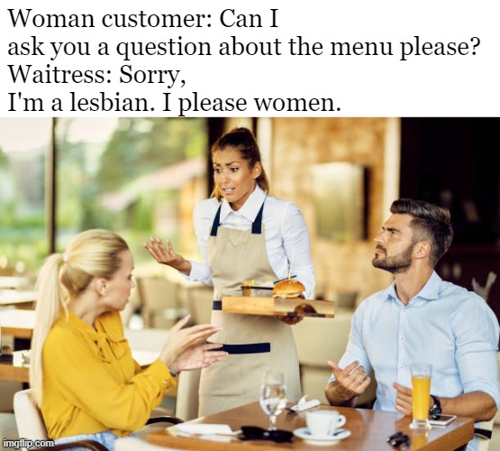 Woman customer: Can I ask you a question about the menu please?
Waitress: Sorry, I'm a lesbian. I please women. | made w/ Imgflip meme maker