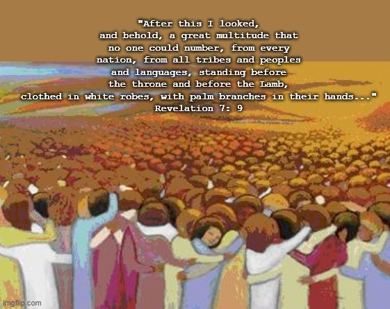 All Saints | "After this I looked, and behold, a great multitude that no one could number, from every nation, from all tribes and peoples and languages, standing before the throne and before the Lamb, clothed in white robes, with palm branches in their hands..."
Revelation 7: 9 | image tagged in all saints,revelation 7 | made w/ Imgflip meme maker