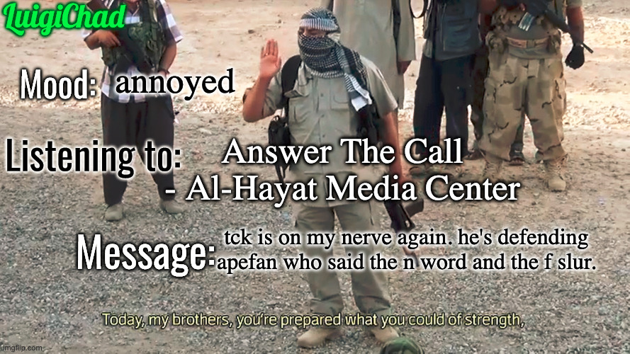 LuigiChad Announcement template 2.0 | annoyed; Answer The Call - Al-Hayat Media Center; tck is on my nerve again. he's defending apefan who said the n word and the f slur. | image tagged in luigichad announcement template 2 0 | made w/ Imgflip meme maker
