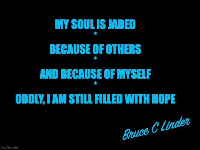 A Jaded Soul | MY SOUL IS JADED
*
BECAUSE OF OTHERS
*
AND BECAUSE OF MYSELF
*
ODDLY, I AM STILL FILLED WITH HOPE; Bruce C Linder | image tagged in soul,jaded,hopeful,blame,acceptance | made w/ Imgflip meme maker