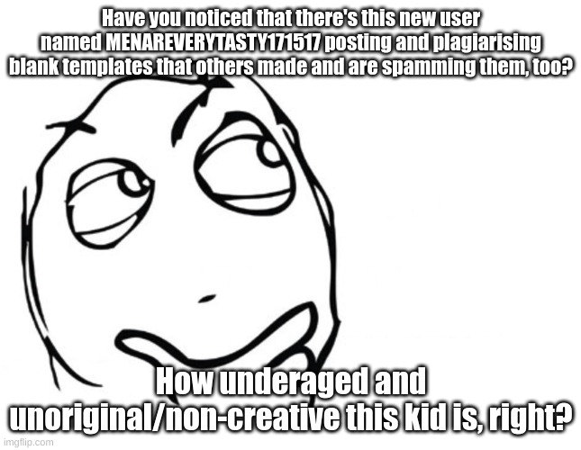 People like this need to stop what they're doing and leave for as long as their petulance lasts! | Have you noticed that there's this new user named MENAREVERYTASTY171517 posting and plagiarising blank templates that others made and are spamming them, too? How underaged and unoriginal/non-creative this kid is, right? | image tagged in hmmm,underaged user,so true memes,sad but true,fresh memes,gentlemen it is with great pleasure to inform you that | made w/ Imgflip meme maker