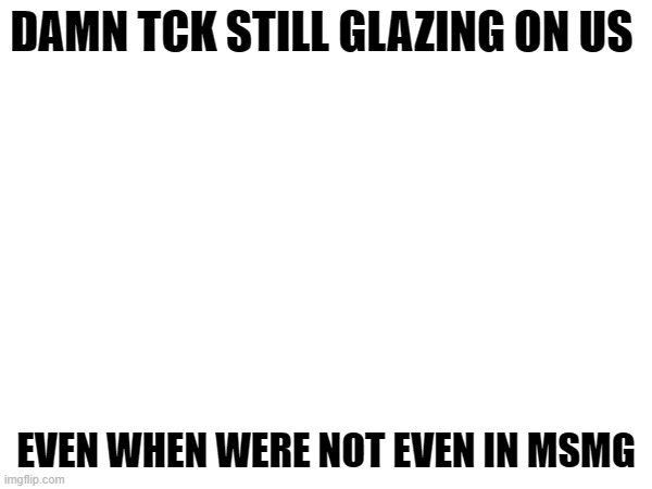 tck why? | DAMN TCK STILL GLAZING ON US; EVEN WHEN WERE NOT EVEN IN MSMG | image tagged in v | made w/ Imgflip meme maker