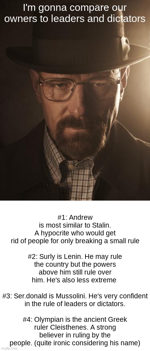 Walter White | I'm gonna compare our owners to leaders and dictators; #1: Andrew is most similar to Stalin. A hypocrite who would get rid of people for only breaking a small rule
 
#2: Surly is Lenin. He may rule the country but the powers above him still rule over him. He's also less extreme 
 
#3: Ser.donald is Mussolini. He's very confident in the rule of leaders or dictators.
 
#4: Olympian is the ancient Greek ruler Cleisthenes. A strong believer in ruling by the people. (quite ironic considering his name) | image tagged in walter white | made w/ Imgflip meme maker