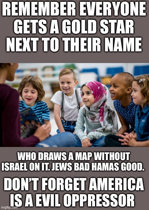 This message sponsored by the American Federation of Teachers | REMEMBER EVERYONE GETS A GOLD STAR NEXT TO THEIR NAME; WHO DRAWS A MAP WITHOUT ISRAEL ON IT. JEWS BAD HAMAS GOOD. DON’T FORGET AMERICA IS A EVIL OPPRESSOR | image tagged in democrats,american schools | made w/ Imgflip meme maker