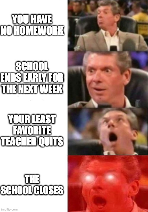 Mr. McMahon reaction | YOU HAVE NO HOMEWORK; SCHOOL ENDS EARLY FOR THE NEXT WEEK; YOUR LEAST FAVORITE TEACHER QUITS; THE SCHOOL CLOSES | image tagged in mr mcmahon reaction | made w/ Imgflip meme maker