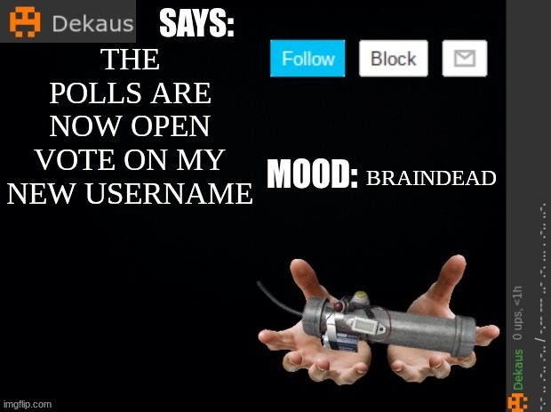 https://forms.gle/8boZDDZZYsVsiYXB6 | THE POLLS ARE NOW OPEN VOTE ON MY NEW USERNAME; BRAINDEAD | image tagged in dekaus' ramblings | made w/ Imgflip meme maker