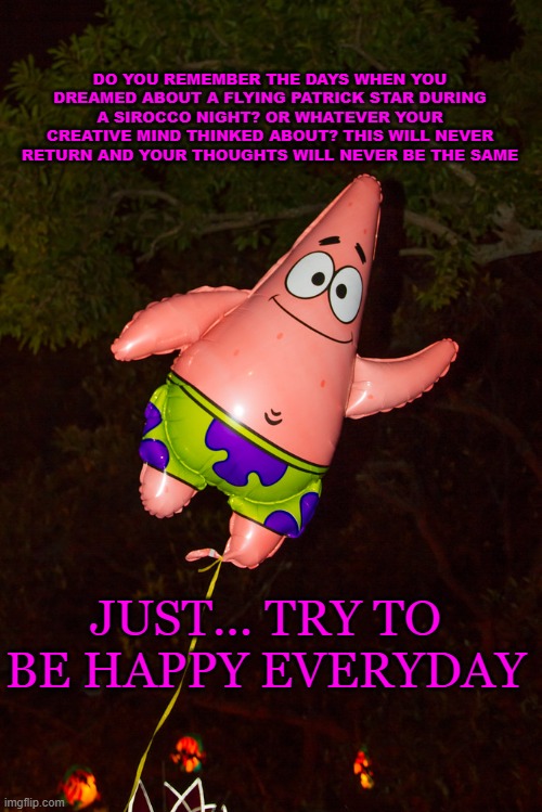 DO YOU REMEMBER THE DAYS WHEN YOU DREAMED ABOUT A FLYING PATRICK STAR DURING A SIROCCO NIGHT? OR WHATEVER YOUR CREATIVE MIND THINKED ABOUT? THIS WILL NEVER RETURN AND YOUR THOUGHTS WILL NEVER BE THE SAME; JUST... TRY TO BE HAPPY EVERYDAY | made w/ Imgflip meme maker