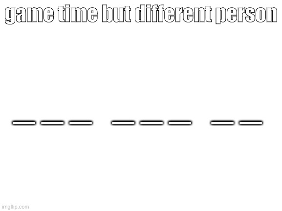 Blank White Template | game time but different person; _ _ _   _ _ _   _ _ | image tagged in blank white template | made w/ Imgflip meme maker