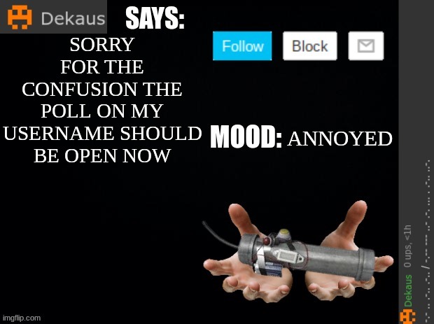 https://take.supersurvey.com/poll4990259x95D641b5-153 | SORRY FOR THE CONFUSION THE POLL ON MY USERNAME SHOULD BE OPEN NOW; ANNOYED | image tagged in dekaus' ramblings | made w/ Imgflip meme maker