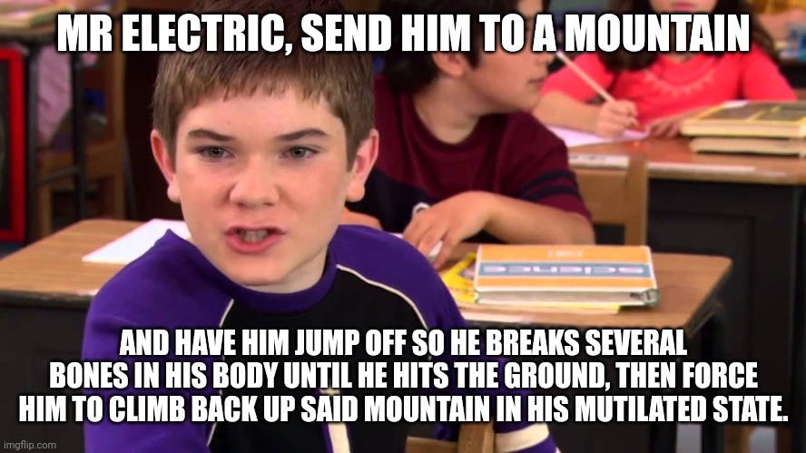 Or put him in the electric chair | MR ELECTRIC, SEND HIM TO A MOUNTAIN; AND HAVE HIM JUMP OFF SO HE BREAKS SEVERAL BONES IN HIS BODY UNTIL HE HITS THE GROUND, THEN FORCE HIM TO CLIMB BACK UP SAID MOUNTAIN IN HIS MUTILATED STATE. | image tagged in mr electric | made w/ Imgflip meme maker