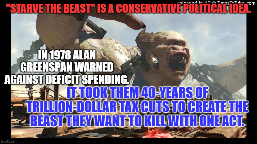 40-years of tax increases for the rich and small spending cuts would fix things. | "STARVE THE BEAST" IS A CONSERVATIVE POLITICAL IDEA. IN 1978 ALAN GREENSPAN WARNED AGAINST DEFICIT SPENDING. IT TOOK THEM 40-YEARS OF TRILLION-DOLLAR TAX CUTS TO CREATE THE BEAST THEY WANT TO KILL WITH ONE ACT. | image tagged in politics | made w/ Imgflip meme maker